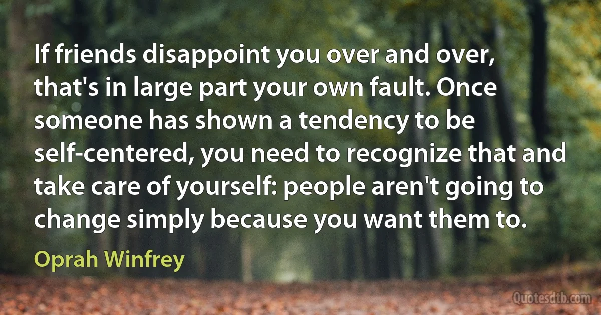 If friends disappoint you over and over, that's in large part your own fault. Once someone has shown a tendency to be self-centered, you need to recognize that and take care of yourself: people aren't going to change simply because you want them to. (Oprah Winfrey)