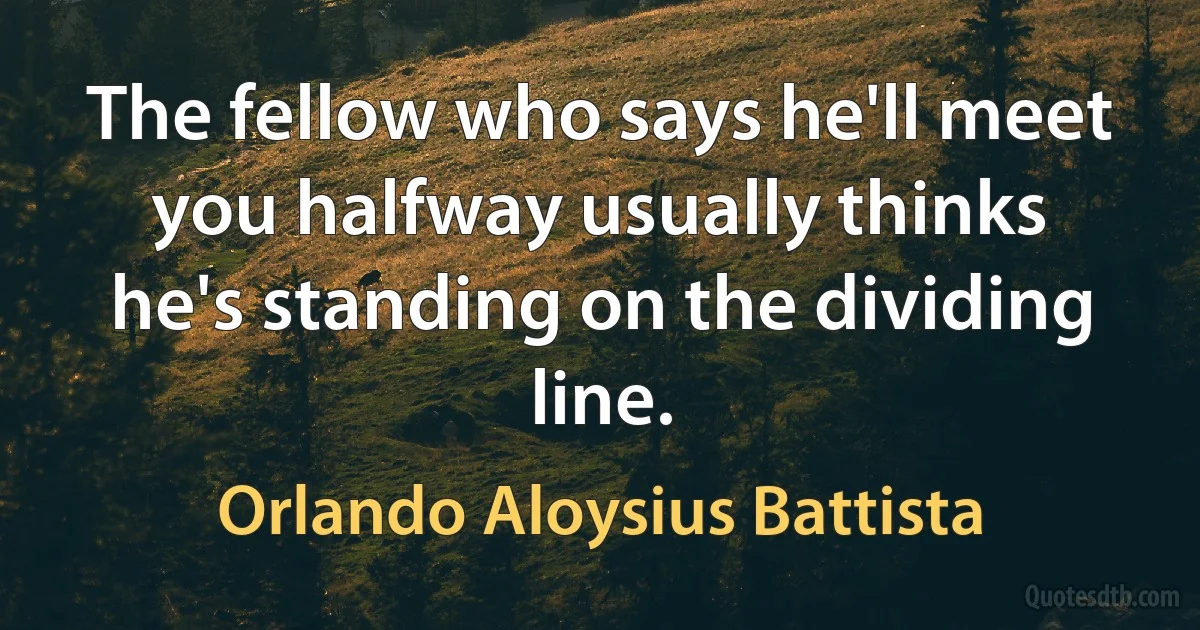 The fellow who says he'll meet you halfway usually thinks he's standing on the dividing line. (Orlando Aloysius Battista)