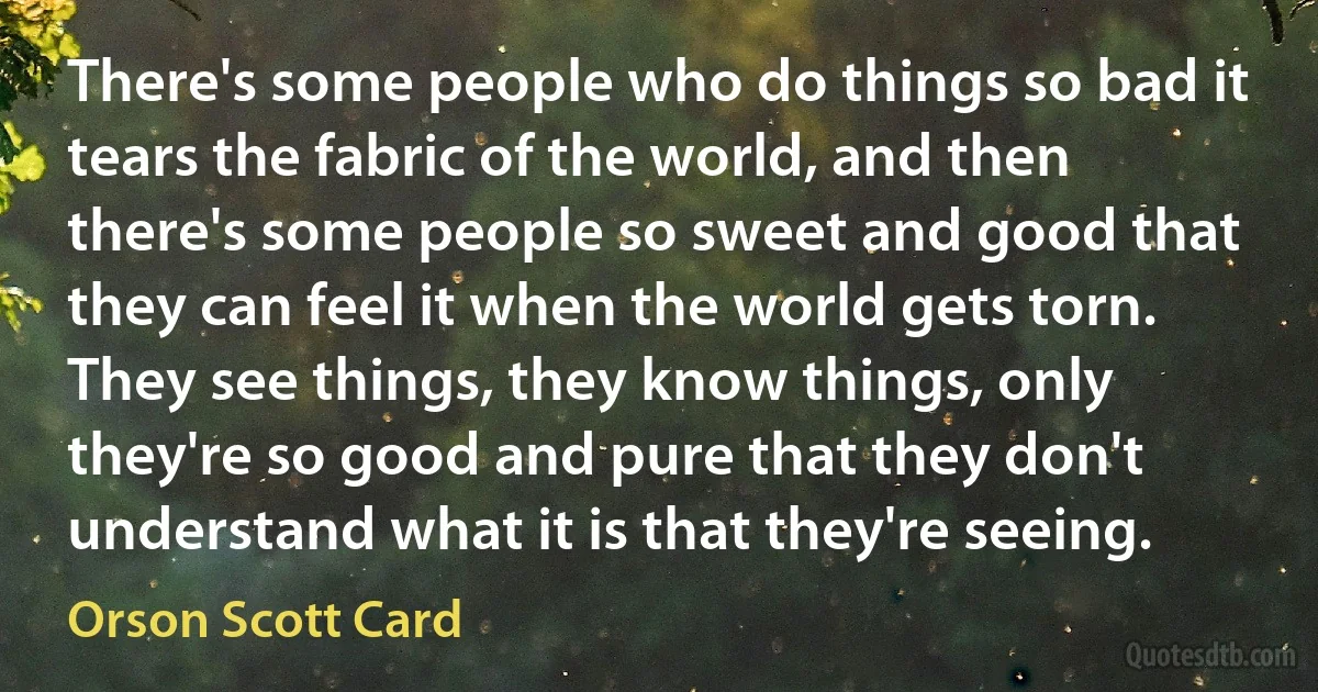 There's some people who do things so bad it tears the fabric of the world, and then there's some people so sweet and good that they can feel it when the world gets torn. They see things, they know things, only they're so good and pure that they don't understand what it is that they're seeing. (Orson Scott Card)