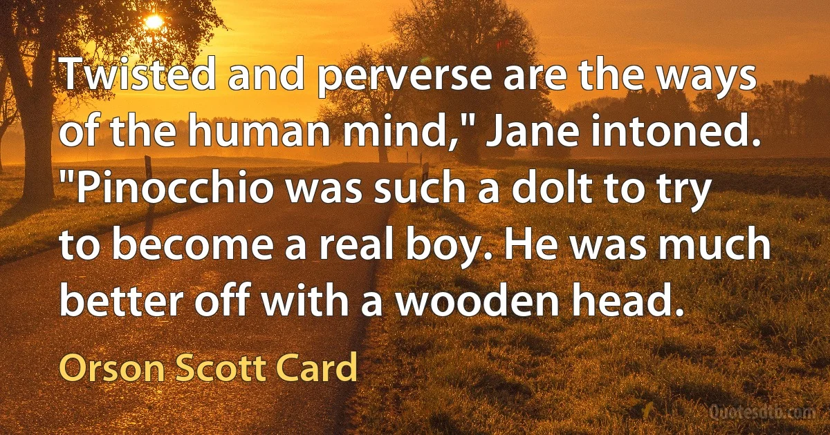 Twisted and perverse are the ways of the human mind," Jane intoned. "Pinocchio was such a dolt to try to become a real boy. He was much better off with a wooden head. (Orson Scott Card)