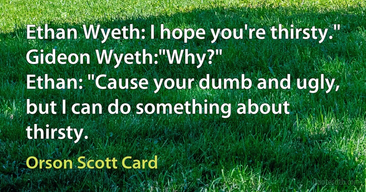 Ethan Wyeth: I hope you're thirsty."
Gideon Wyeth:"Why?"
Ethan: "Cause your dumb and ugly, but I can do something about thirsty. (Orson Scott Card)