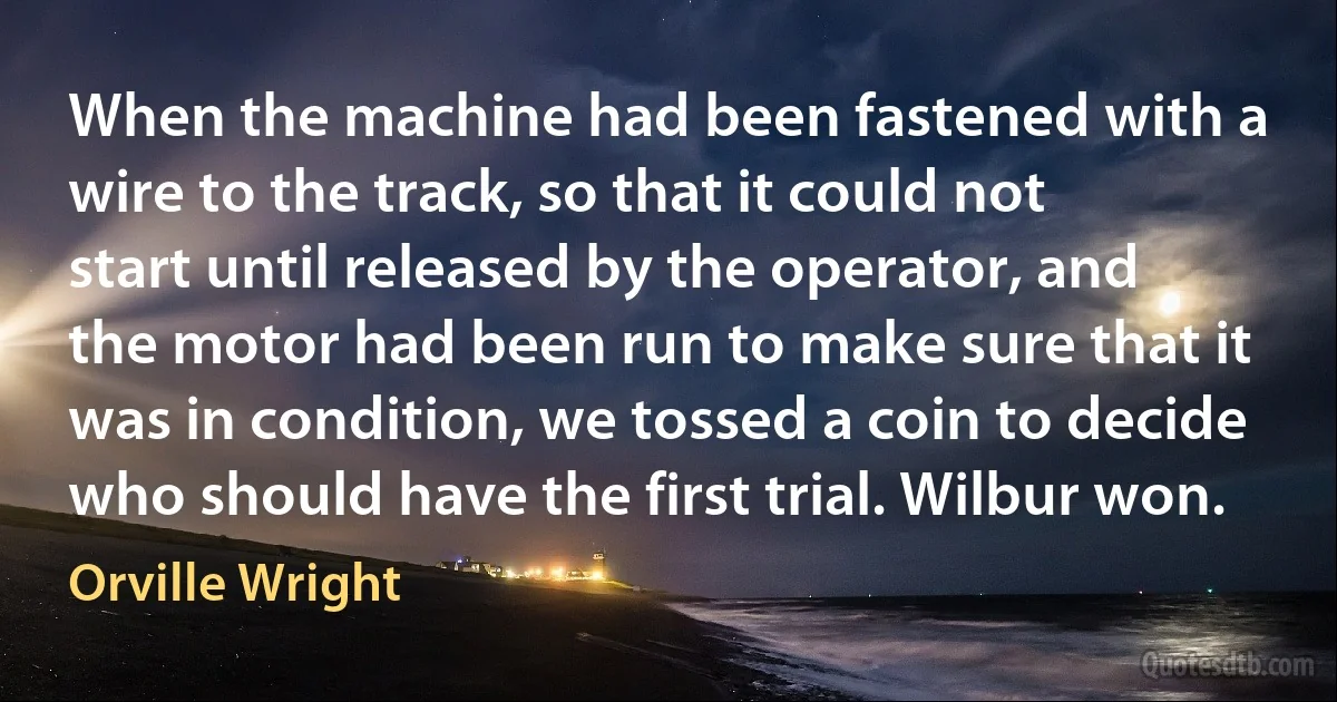 When the machine had been fastened with a wire to the track, so that it could not start until released by the operator, and the motor had been run to make sure that it was in condition, we tossed a coin to decide who should have the first trial. Wilbur won. (Orville Wright)