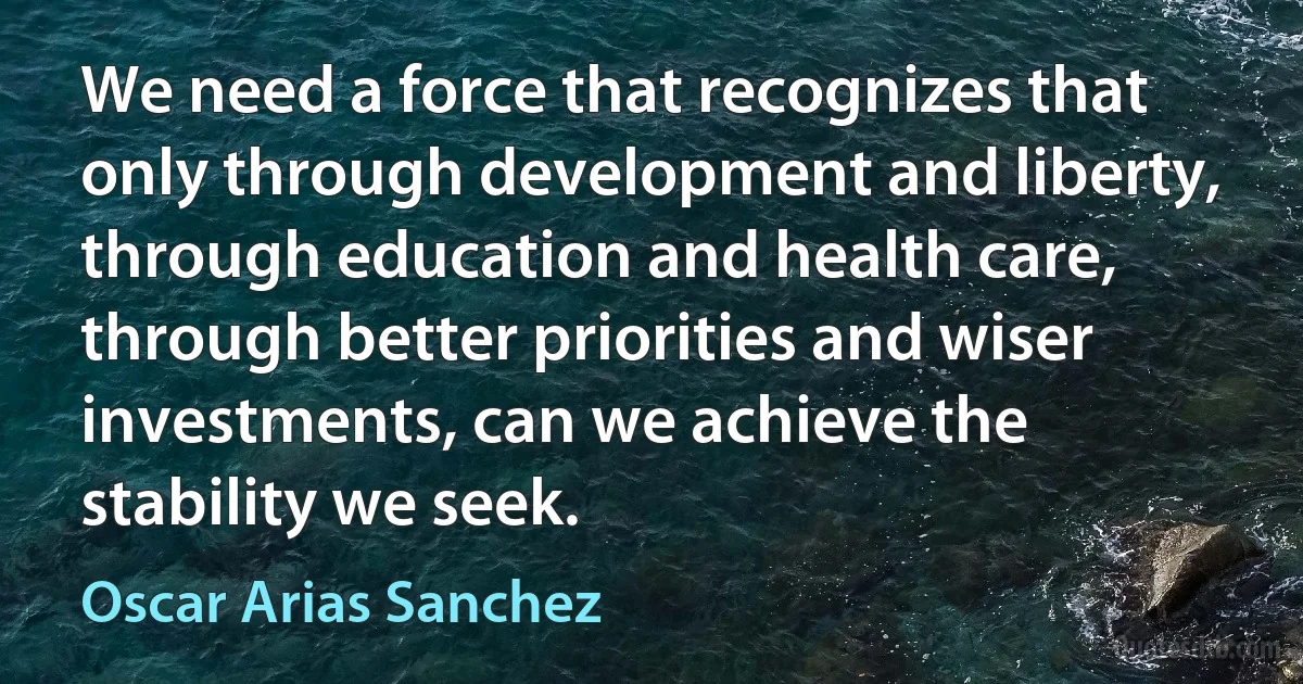 We need a force that recognizes that only through development and liberty, through education and health care, through better priorities and wiser investments, can we achieve the stability we seek. (Oscar Arias Sanchez)