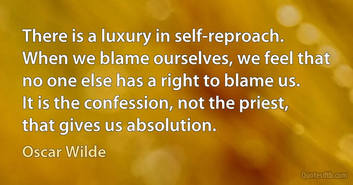 There is a luxury in self-reproach. When we blame ourselves, we feel that no one else has a right to blame us. It is the confession, not the priest, that gives us absolution. (Oscar Wilde)