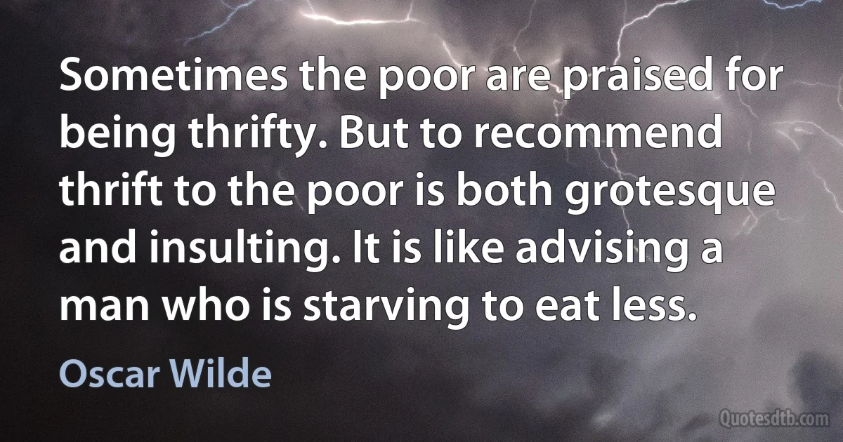 Sometimes the poor are praised for being thrifty. But to recommend thrift to the poor is both grotesque and insulting. It is like advising a man who is starving to eat less. (Oscar Wilde)