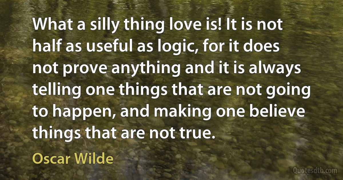 What a silly thing love is! It is not half as useful as logic, for it does not prove anything and it is always telling one things that are not going to happen, and making one believe things that are not true. (Oscar Wilde)