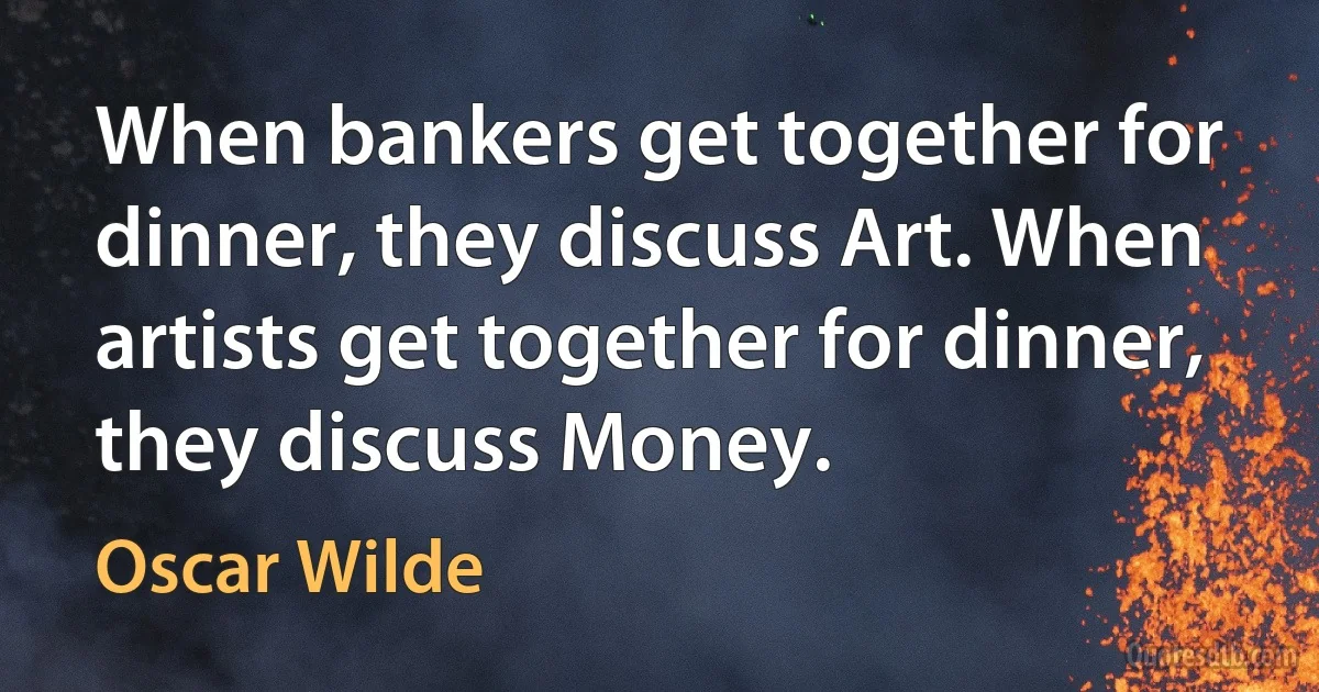 When bankers get together for dinner, they discuss Art. When artists get together for dinner, they discuss Money. (Oscar Wilde)