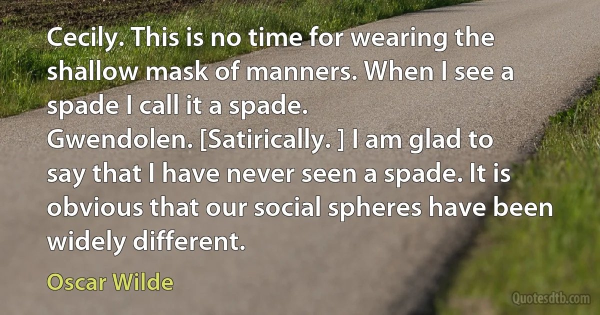 Cecily. This is no time for wearing the shallow mask of manners. When I see a spade I call it a spade.
Gwendolen. [Satirically. ] I am glad to say that I have never seen a spade. It is obvious that our social spheres have been widely different. (Oscar Wilde)