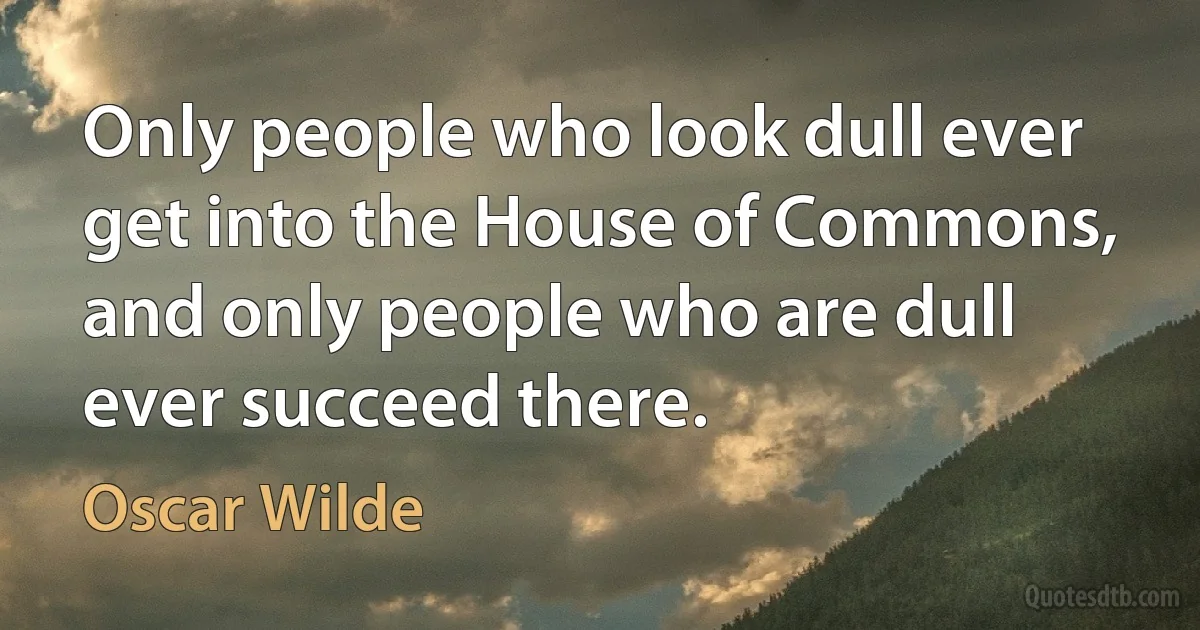 Only people who look dull ever get into the House of Commons, and only people who are dull ever succeed there. (Oscar Wilde)