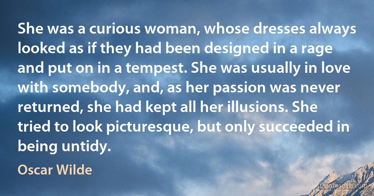 She was a curious woman, whose dresses always looked as if they had been designed in a rage and put on in a tempest. She was usually in love with somebody, and, as her passion was never returned, she had kept all her illusions. She tried to look picturesque, but only succeeded in being untidy. (Oscar Wilde)