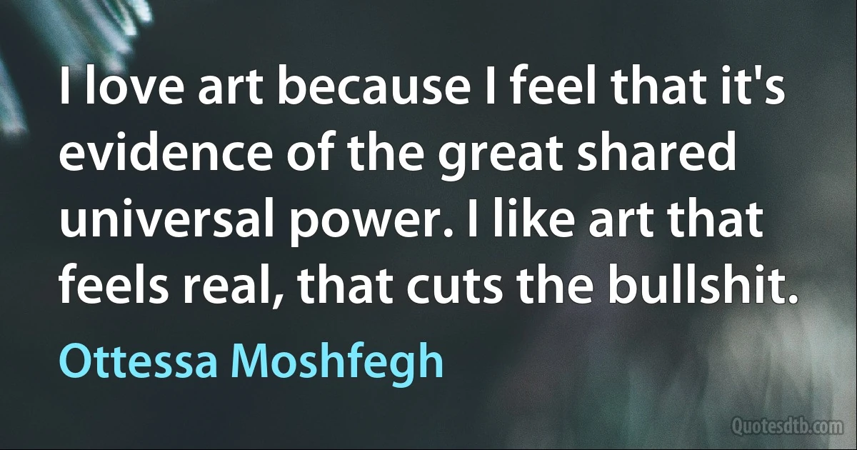 I love art because I feel that it's evidence of the great shared universal power. I like art that feels real, that cuts the bullshit. (Ottessa Moshfegh)