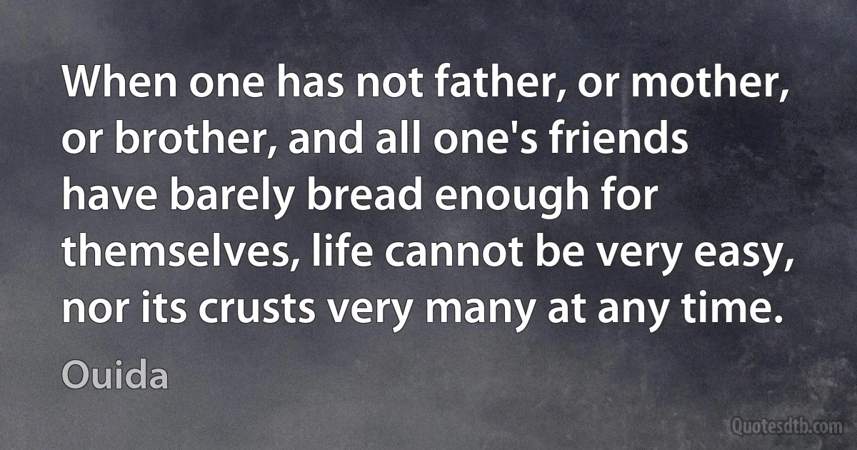 When one has not father, or mother, or brother, and all one's friends have barely bread enough for themselves, life cannot be very easy, nor its crusts very many at any time. (Ouida)