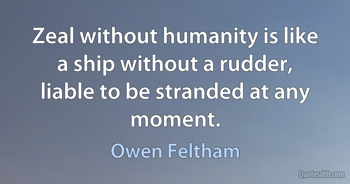 Zeal without humanity is like a ship without a rudder, liable to be stranded at any moment. (Owen Feltham)