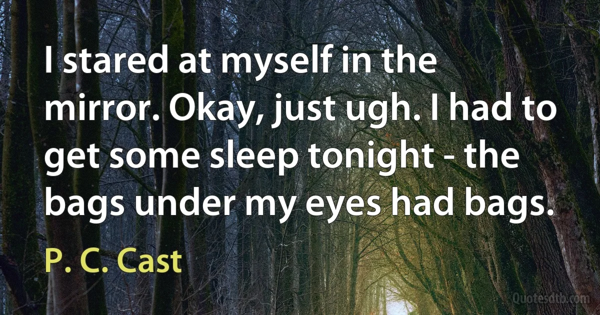 I stared at myself in the mirror. Okay, just ugh. I had to get some sleep tonight - the bags under my eyes had bags. (P. C. Cast)