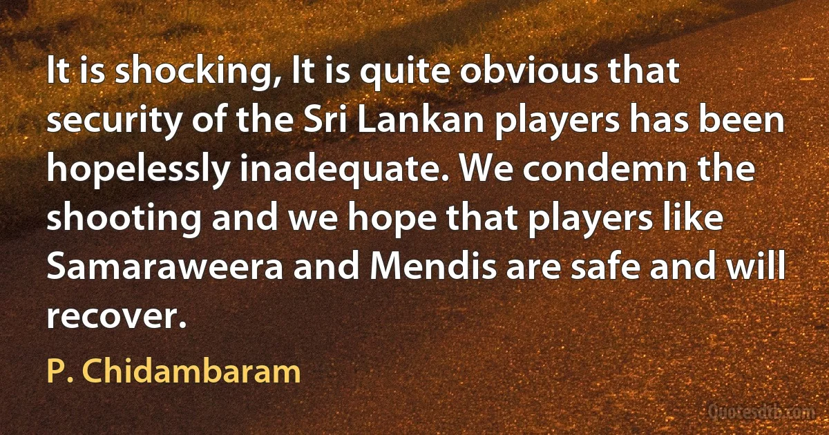 It is shocking, It is quite obvious that security of the Sri Lankan players has been hopelessly inadequate. We condemn the shooting and we hope that players like Samaraweera and Mendis are safe and will recover. (P. Chidambaram)