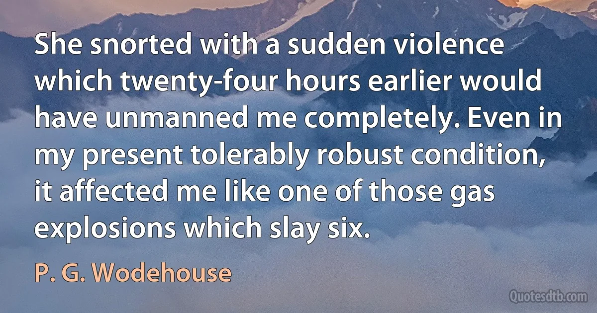 She snorted with a sudden violence which twenty-four hours earlier would have unmanned me completely. Even in my present tolerably robust condition, it affected me like one of those gas explosions which slay six. (P. G. Wodehouse)