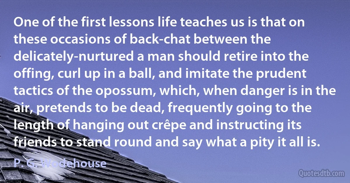 One of the first lessons life teaches us is that on these occasions of back-chat between the delicately-nurtured a man should retire into the offing, curl up in a ball, and imitate the prudent tactics of the opossum, which, when danger is in the air, pretends to be dead, frequently going to the length of hanging out crêpe and instructing its friends to stand round and say what a pity it all is. (P. G. Wodehouse)