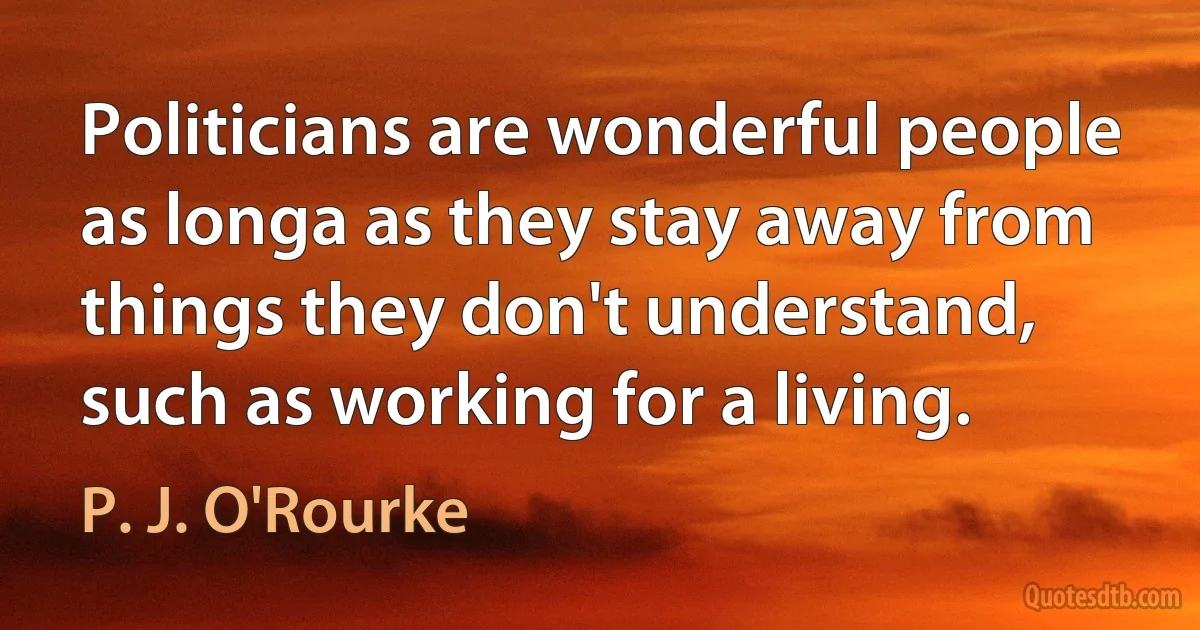 Politicians are wonderful people as longa as they stay away from things they don't understand, such as working for a living. (P. J. O'Rourke)