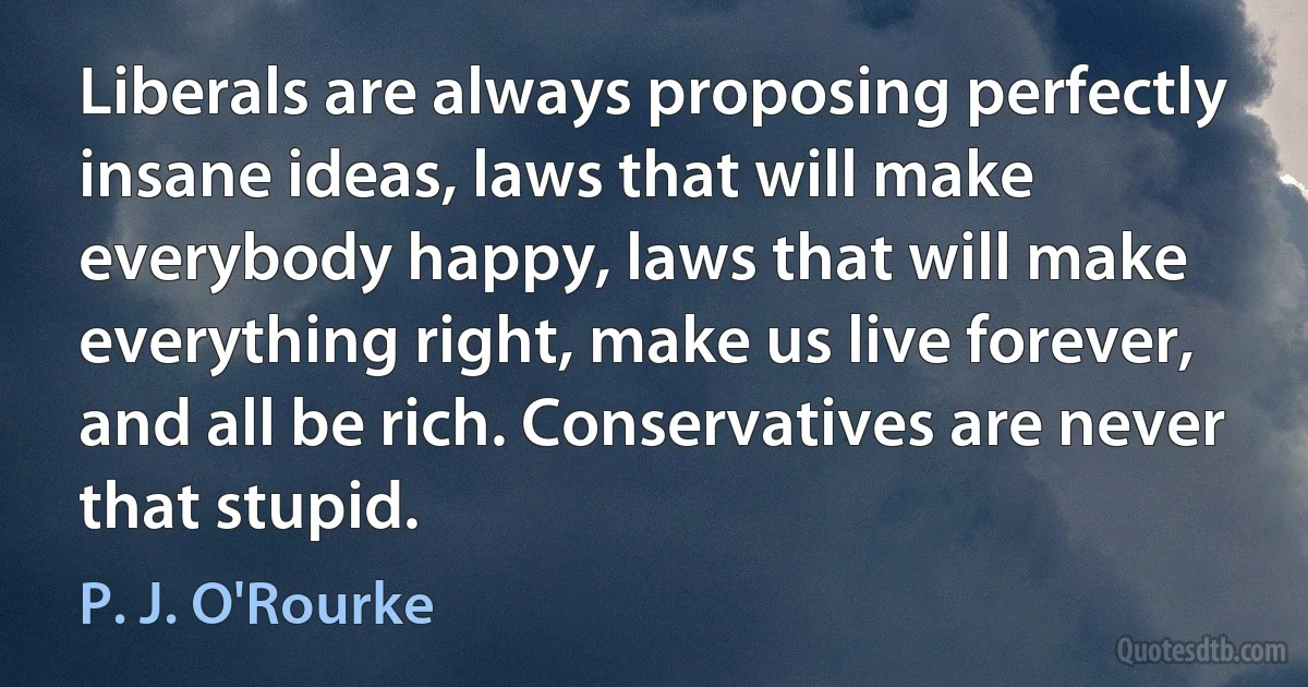 Liberals are always proposing perfectly insane ideas, laws that will make everybody happy, laws that will make everything right, make us live forever, and all be rich. Conservatives are never that stupid. (P. J. O'Rourke)