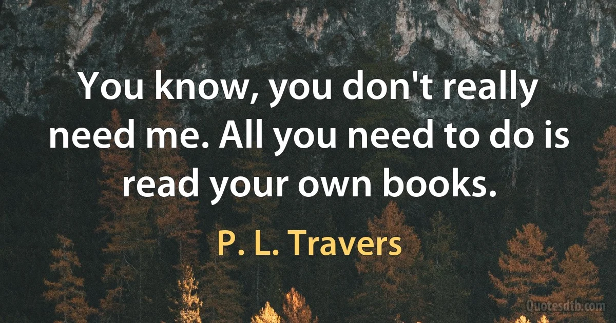 You know, you don't really need me. All you need to do is read your own books. (P. L. Travers)