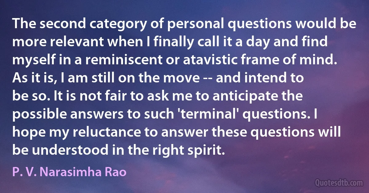 The second category of personal questions would be more relevant when I finally call it a day and find myself in a reminiscent or atavistic frame of mind. As it is, I am still on the move -- and intend to be so. It is not fair to ask me to anticipate the possible answers to such 'terminal' questions. I hope my reluctance to answer these questions will be understood in the right spirit. (P. V. Narasimha Rao)