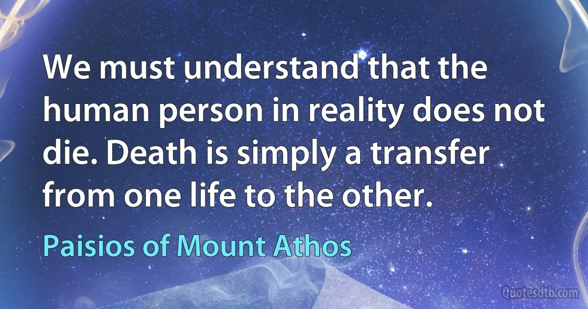 We must understand that the human person in reality does not die. Death is simply a transfer from one life to the other. (Paisios of Mount Athos)