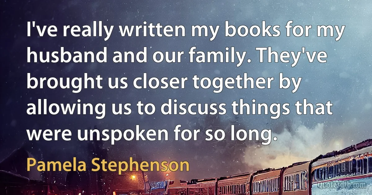 I've really written my books for my husband and our family. They've brought us closer together by allowing us to discuss things that were unspoken for so long. (Pamela Stephenson)