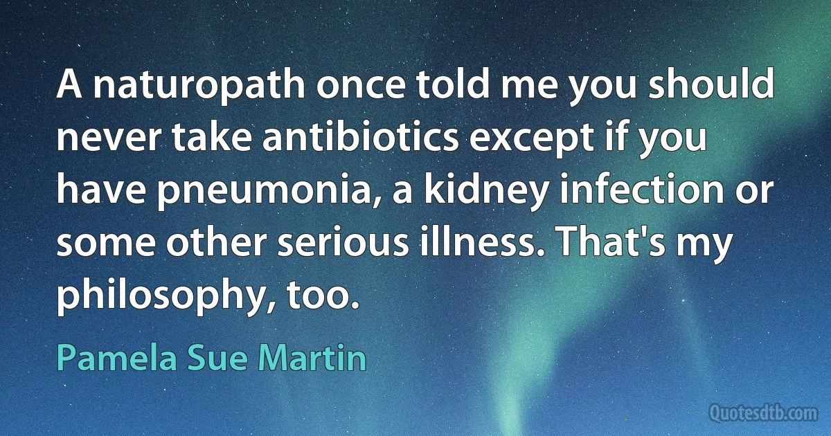 A naturopath once told me you should never take antibiotics except if you have pneumonia, a kidney infection or some other serious illness. That's my philosophy, too. (Pamela Sue Martin)