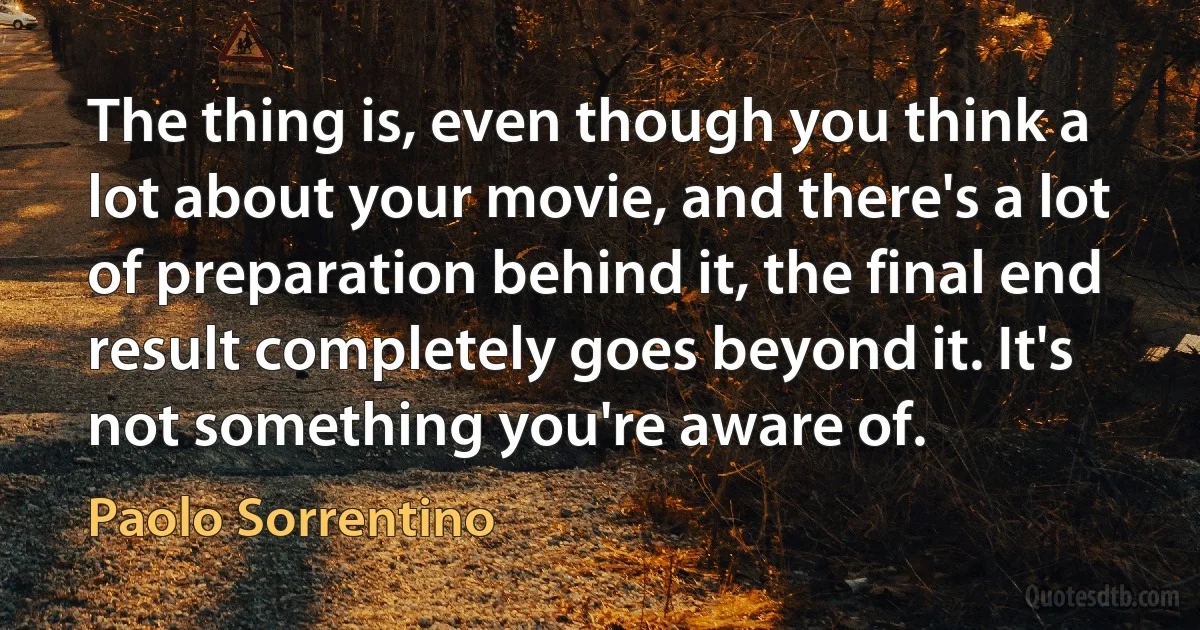 The thing is, even though you think a lot about your movie, and there's a lot of preparation behind it, the final end result completely goes beyond it. It's not something you're aware of. (Paolo Sorrentino)