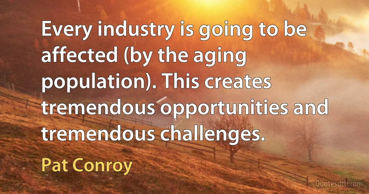 Every industry is going to be affected (by the aging population). This creates tremendous opportunities and tremendous challenges. (Pat Conroy)