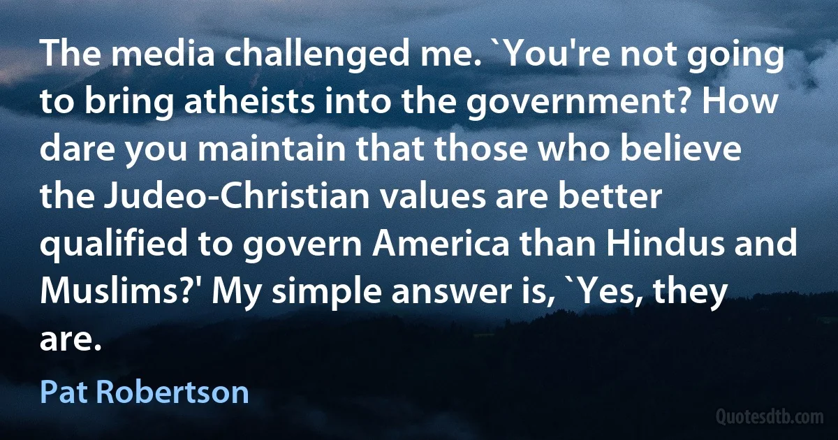 The media challenged me. `You're not going to bring atheists into the government? How dare you maintain that those who believe the Judeo-Christian values are better qualified to govern America than Hindus and Muslims?' My simple answer is, `Yes, they are. (Pat Robertson)