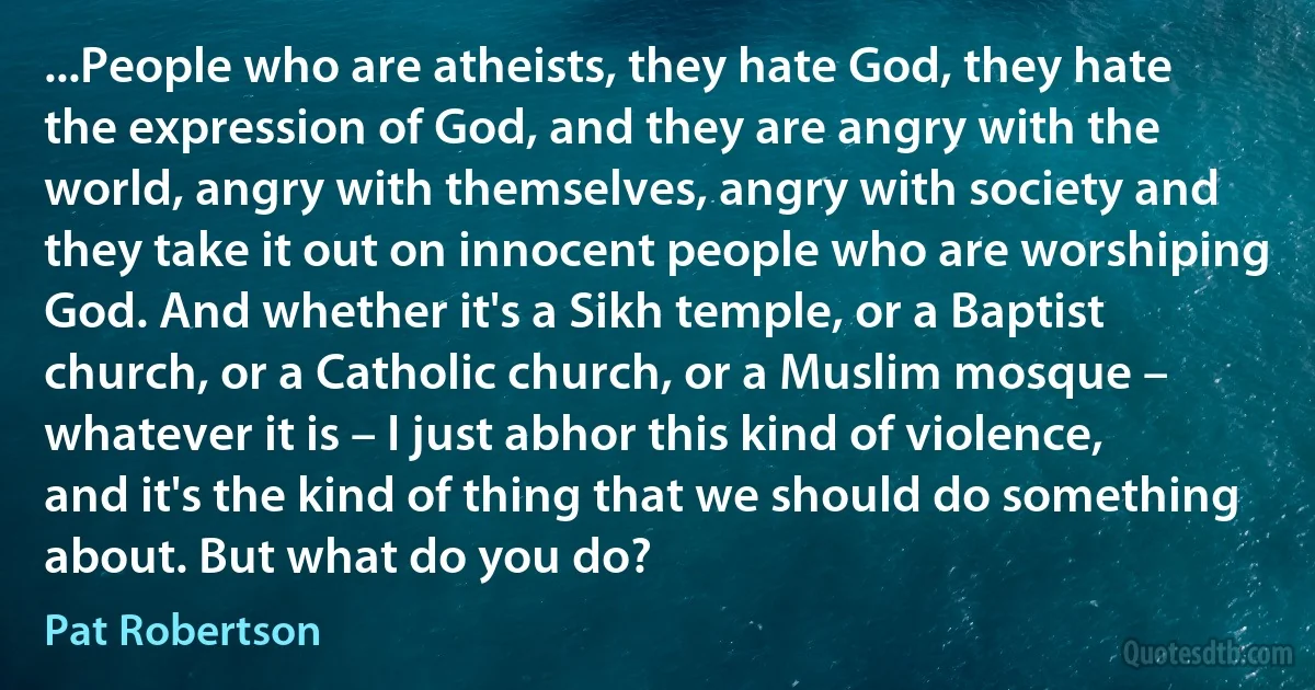 ...People who are atheists, they hate God, they hate the expression of God, and they are angry with the world, angry with themselves, angry with society and they take it out on innocent people who are worshiping God. And whether it's a Sikh temple, or a Baptist church, or a Catholic church, or a Muslim mosque – whatever it is – I just abhor this kind of violence, and it's the kind of thing that we should do something about. But what do you do? (Pat Robertson)