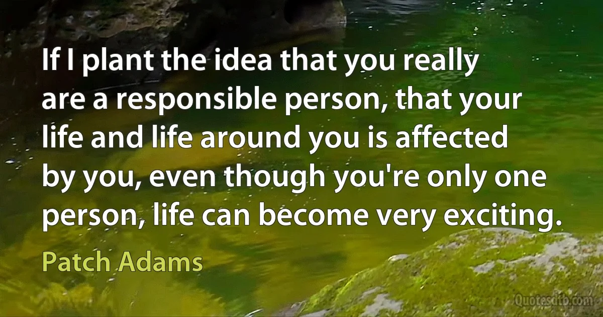 If I plant the idea that you really are a responsible person, that your life and life around you is affected by you, even though you're only one person, life can become very exciting. (Patch Adams)