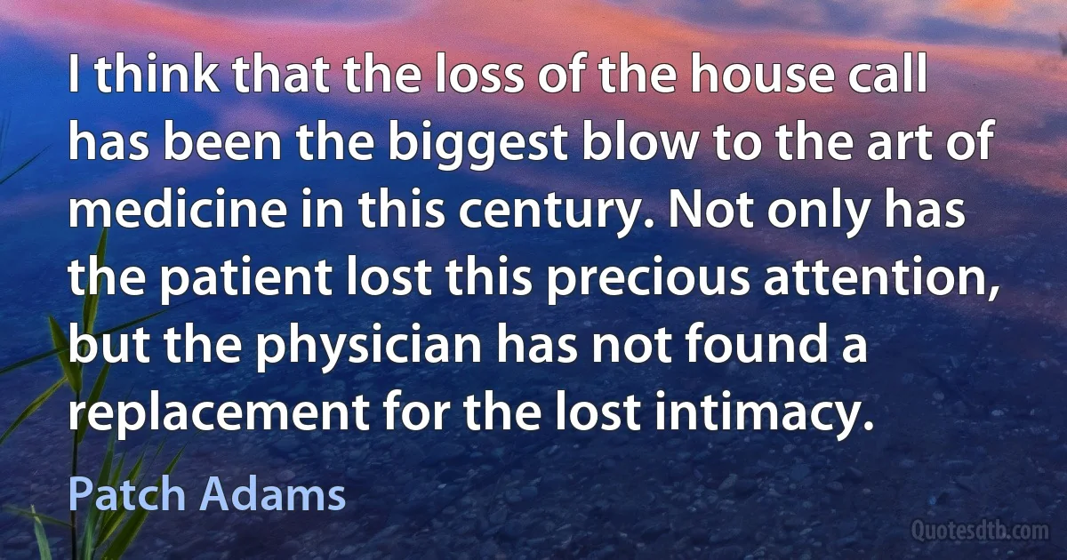 I think that the loss of the house call has been the biggest blow to the art of medicine in this century. Not only has the patient lost this precious attention, but the physician has not found a replacement for the lost intimacy. (Patch Adams)