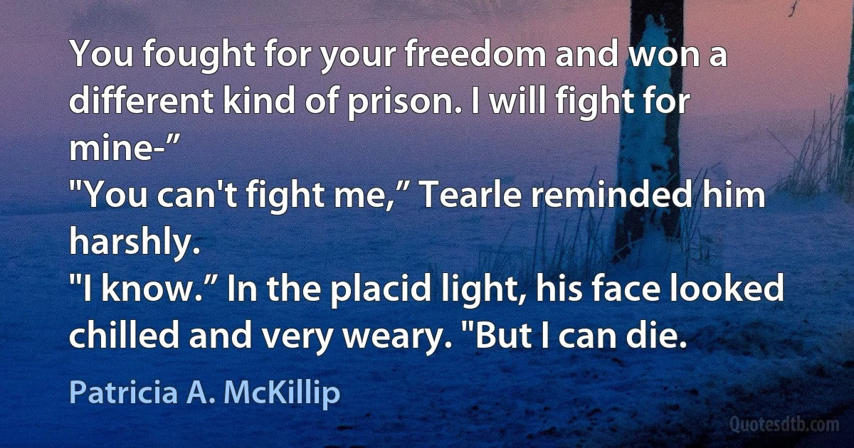 You fought for your freedom and won a different kind of prison. I will fight for mine-”
"You can't fight me,” Tearle reminded him harshly.
"I know.” In the placid light, his face looked chilled and very weary. "But I can die. (Patricia A. McKillip)