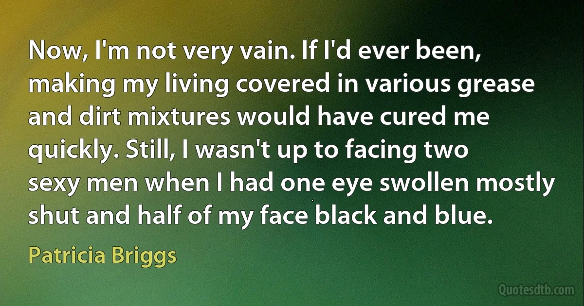 Now, I'm not very vain. If I'd ever been, making my living covered in various grease and dirt mixtures would have cured me quickly. Still, I wasn't up to facing two sexy men when I had one eye swollen mostly shut and half of my face black and blue. (Patricia Briggs)