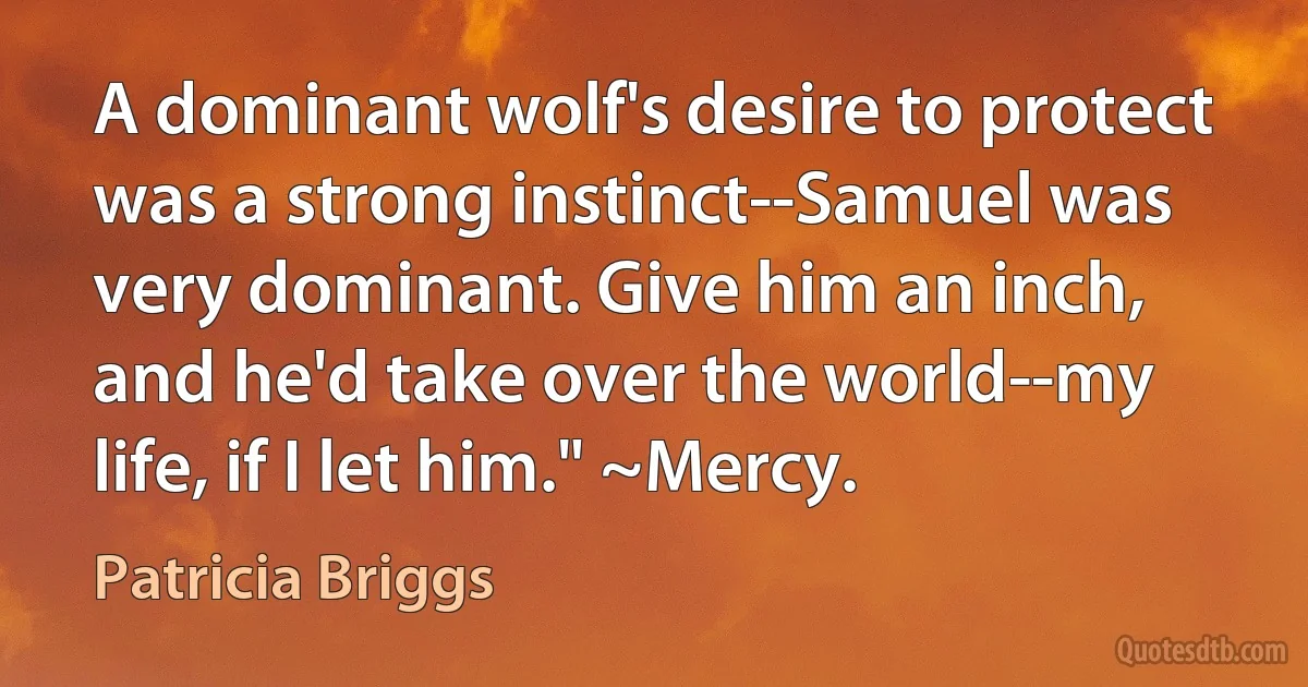 A dominant wolf's desire to protect was a strong instinct--Samuel was very dominant. Give him an inch, and he'd take over the world--my life, if I let him." ~Mercy. (Patricia Briggs)