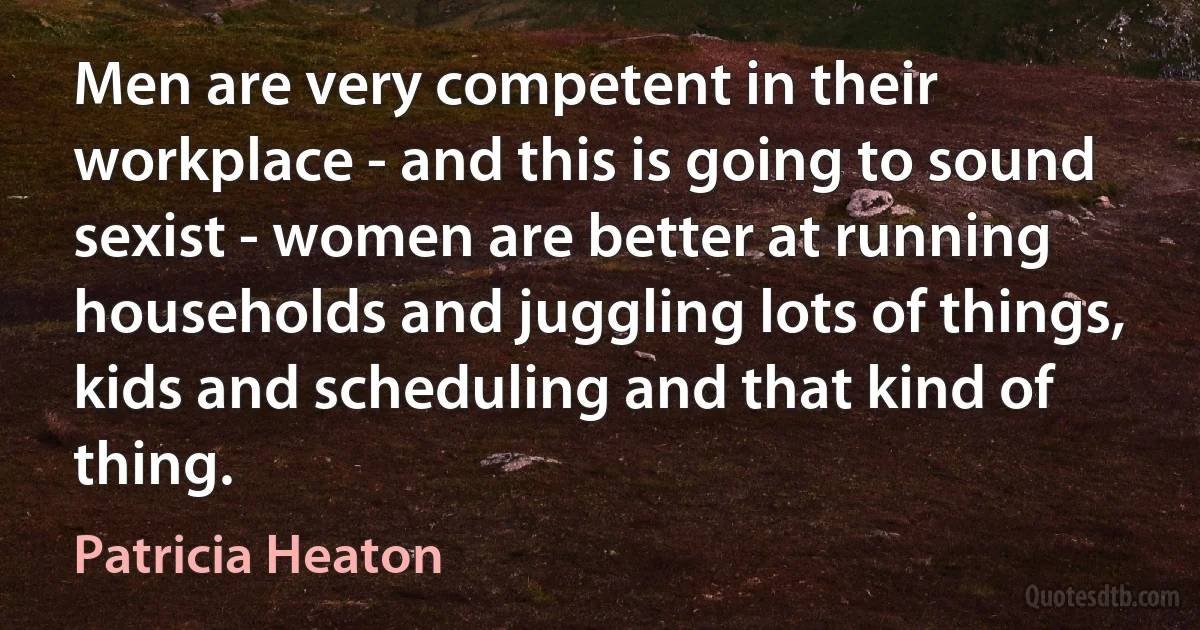 Men are very competent in their workplace - and this is going to sound sexist - women are better at running households and juggling lots of things, kids and scheduling and that kind of thing. (Patricia Heaton)