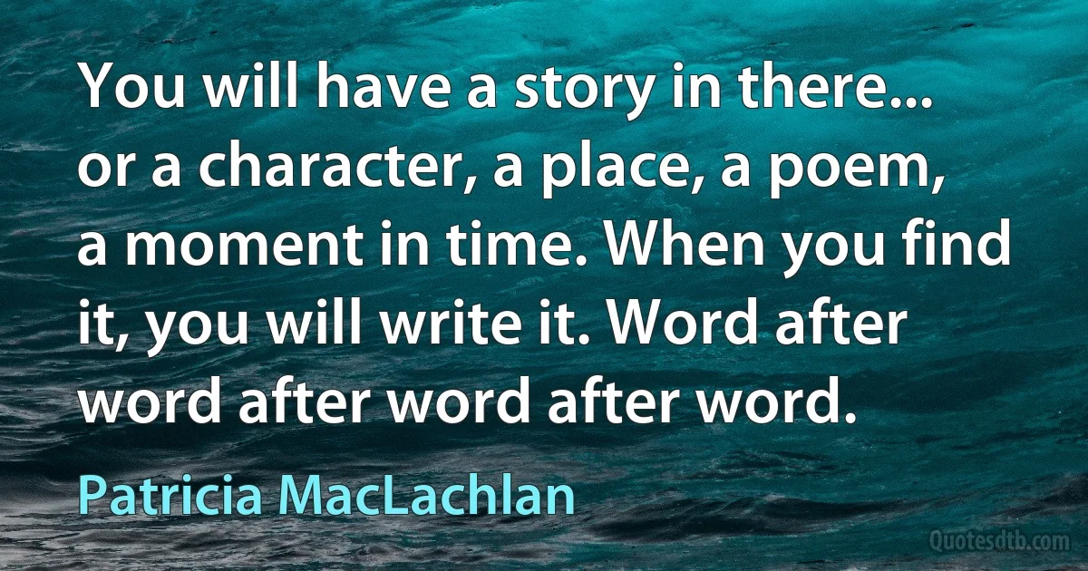 You will have a story in there... or a character, a place, a poem, a moment in time. When you find it, you will write it. Word after word after word after word. (Patricia MacLachlan)