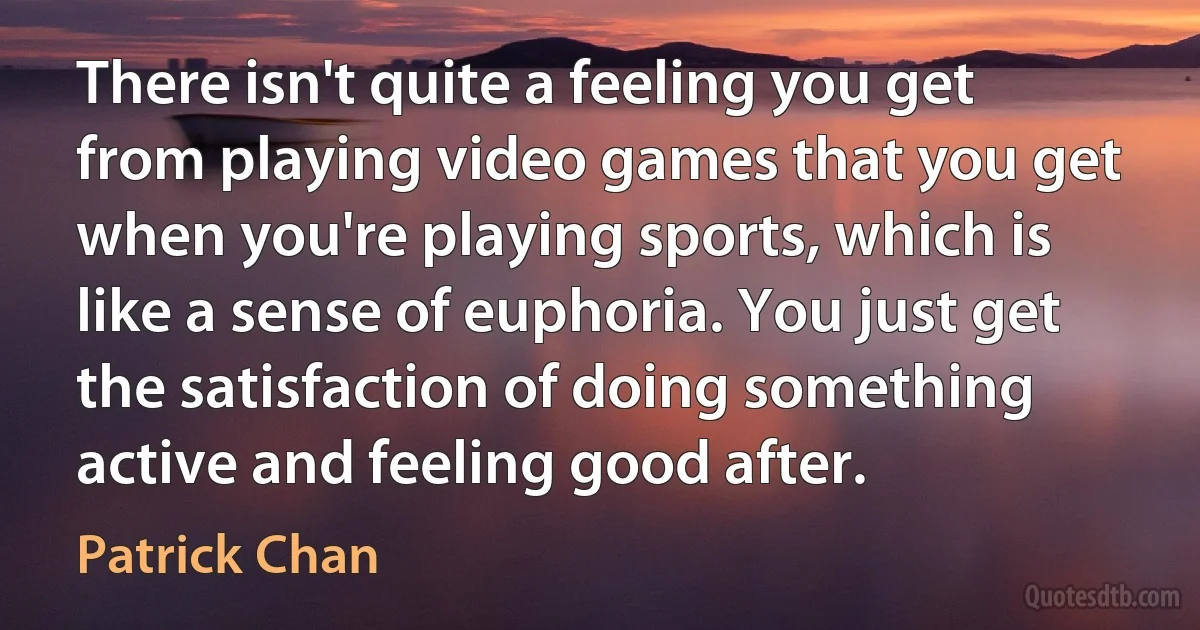 There isn't quite a feeling you get from playing video games that you get when you're playing sports, which is like a sense of euphoria. You just get the satisfaction of doing something active and feeling good after. (Patrick Chan)