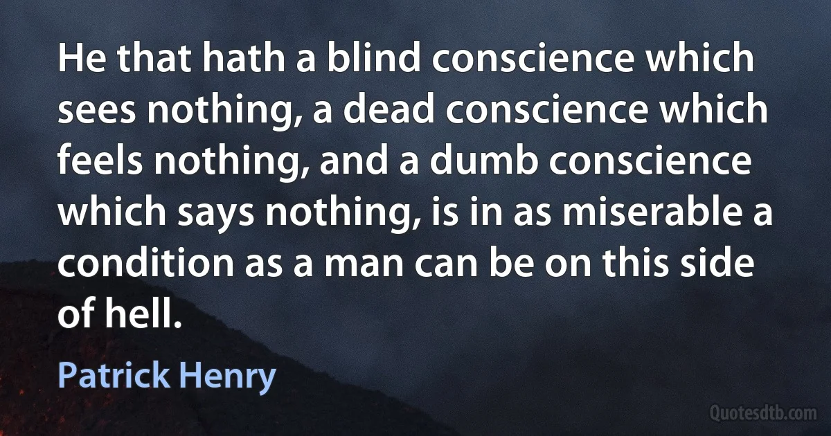 He that hath a blind conscience which sees nothing, a dead conscience which feels nothing, and a dumb conscience which says nothing, is in as miserable a condition as a man can be on this side of hell. (Patrick Henry)