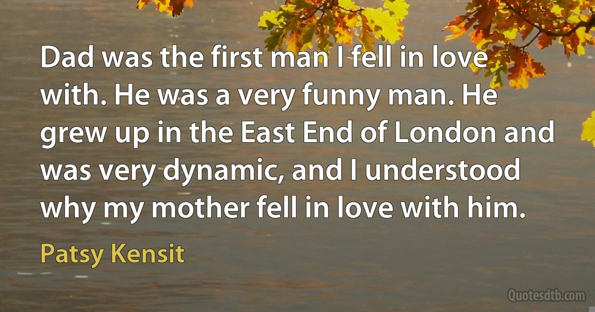 Dad was the first man I fell in love with. He was a very funny man. He grew up in the East End of London and was very dynamic, and I understood why my mother fell in love with him. (Patsy Kensit)