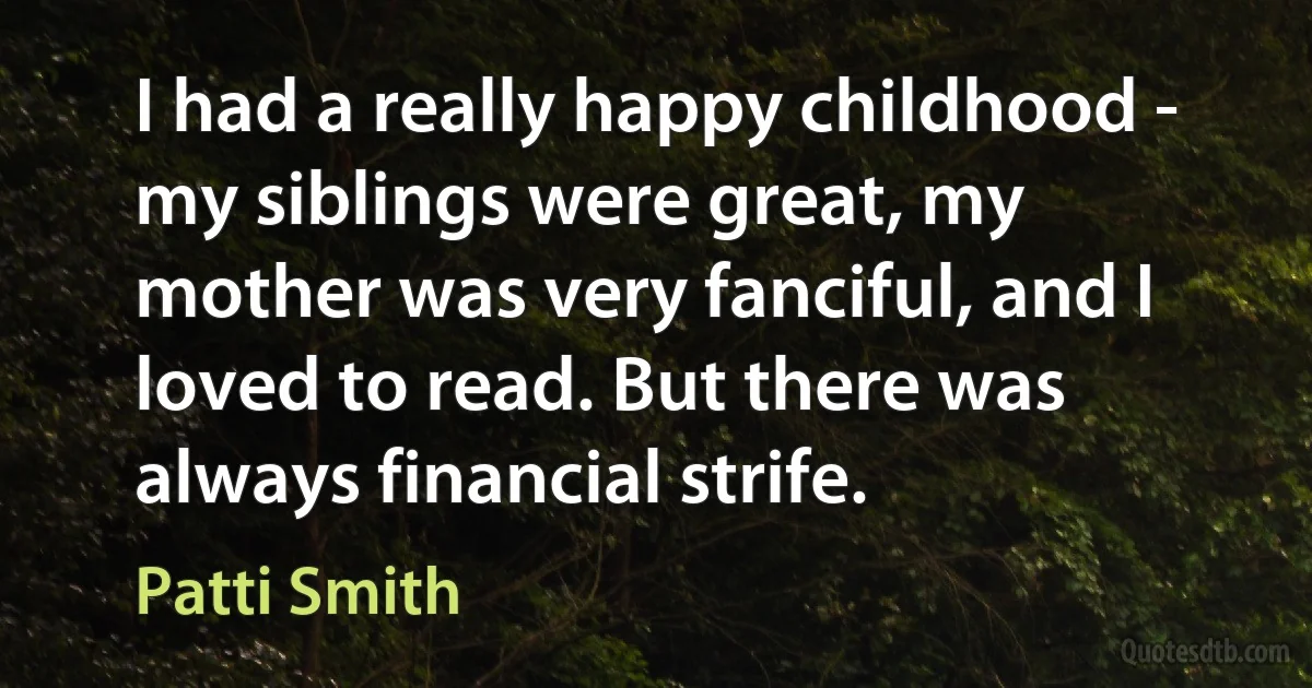 I had a really happy childhood - my siblings were great, my mother was very fanciful, and I loved to read. But there was always financial strife. (Patti Smith)