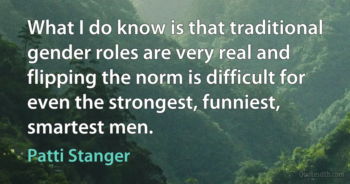 What I do know is that traditional gender roles are very real and flipping the norm is difficult for even the strongest, funniest, smartest men. (Patti Stanger)