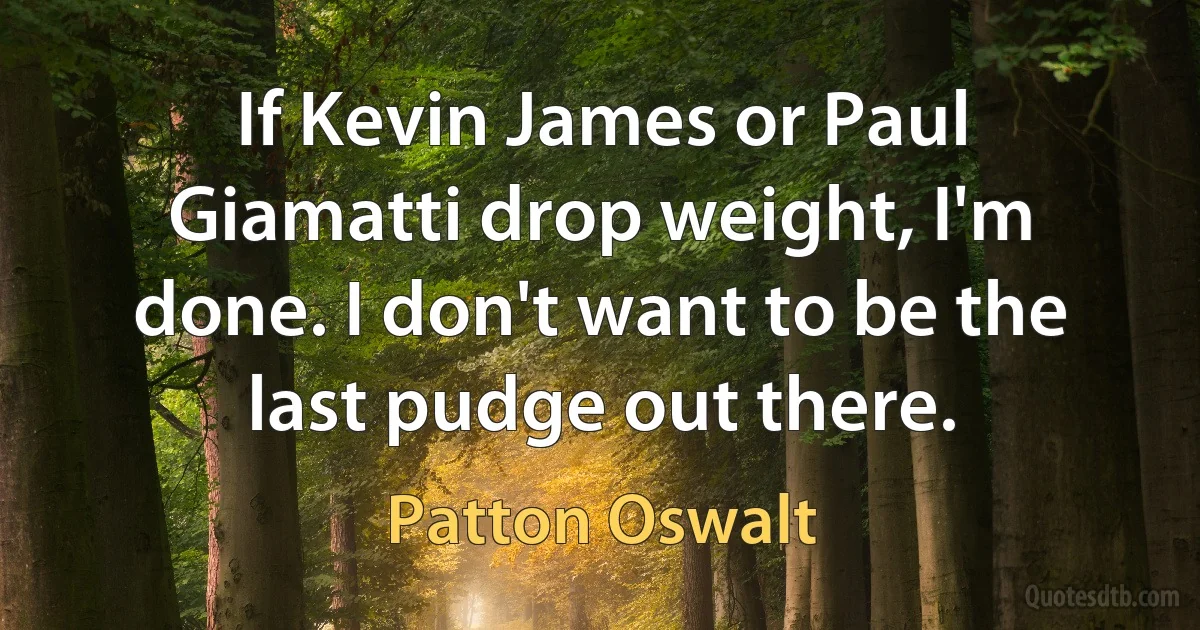 If Kevin James or Paul Giamatti drop weight, I'm done. I don't want to be the last pudge out there. (Patton Oswalt)