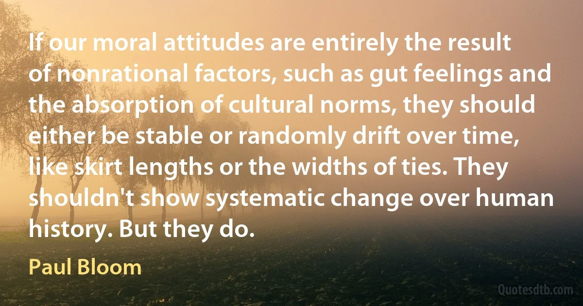 If our moral attitudes are entirely the result of nonrational factors, such as gut feelings and the absorption of cultural norms, they should either be stable or randomly drift over time, like skirt lengths or the widths of ties. They shouldn't show systematic change over human history. But they do. (Paul Bloom)