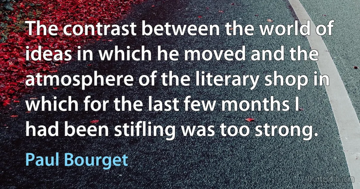 The contrast between the world of ideas in which he moved and the atmosphere of the literary shop in which for the last few months I had been stifling was too strong. (Paul Bourget)