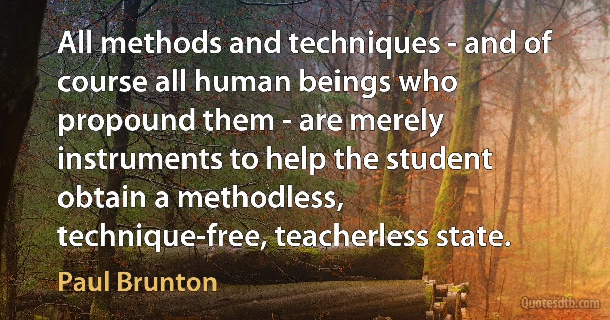 All methods and techniques - and of course all human beings who propound them - are merely instruments to help the student obtain a methodless, technique-free, teacherless state. (Paul Brunton)