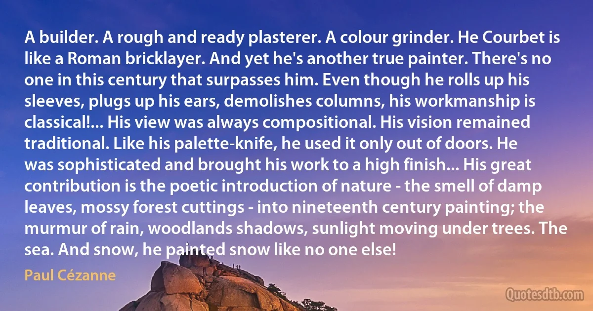 A builder. A rough and ready plasterer. A colour grinder. He Courbet is like a Roman bricklayer. And yet he's another true painter. There's no one in this century that surpasses him. Even though he rolls up his sleeves, plugs up his ears, demolishes columns, his workmanship is classical!... His view was always compositional. His vision remained traditional. Like his palette-knife, he used it only out of doors. He was sophisticated and brought his work to a high finish... His great contribution is the poetic introduction of nature - the smell of damp leaves, mossy forest cuttings - into nineteenth century painting; the murmur of rain, woodlands shadows, sunlight moving under trees. The sea. And snow, he painted snow like no one else! (Paul Cézanne)