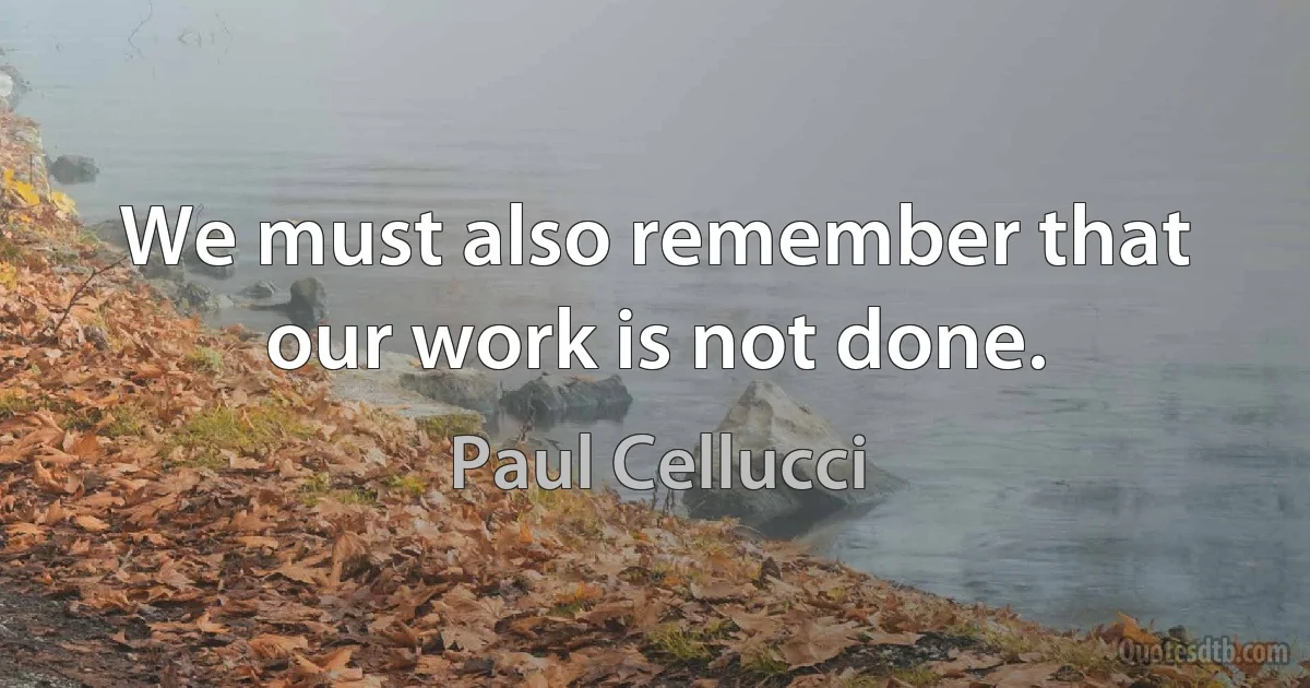 We must also remember that our work is not done. (Paul Cellucci)